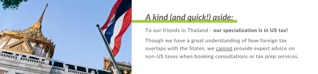 To our friends in Thailand - our specialization is in US tax! 
 
Though we have a great understanding of how foreign tax overlaps with the States, we cannot provide expert advice on non-US taxes when booking consultations or tax prep services.
 